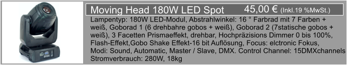 45,00  (Inkl.19 %MwSt.) Moving Head 180W LED Spot Lampentyp: 180W LED-Modul, Abstrahlwinkel: 16  Farbrad mit 7 Farben + wei, Goborad 1 (6 drehbahre gobos + wei), Goborad 2 (7statische gobos +  wei), 3 Facetten Prismaeffekt, drehbar, Hochprzisions Dimmer 0 bis 100%,  Flash-Effekt,Gobo Shake Effekt-16 bit Auflsung, Focus: elctronic Fokus, Modi: Sound, Automatic, Master / Slave, DMX. Control Channel: 15DMXchannels Stromverbrauch: 280W, 18kg