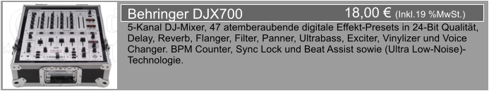 18,00  (Inkl.19 %MwSt.) Behringer DJX700 5-Kanal DJ-Mixer, 47 atemberaubende digitale Effekt-Presets in 24-Bit Qualitt,  Delay, Reverb, Flanger, Filter, Panner, Ultrabass, Exciter, Vinylizer und Voice  Changer. BPM Counter, Sync Lock und Beat Assist sowie (Ultra Low-Noise)- Technologie.