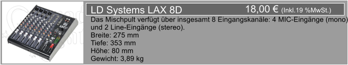 18,00  (Inkl.19 %MwSt.) LD Systems LAX 8D Das Mischpult verfgt ber insgesamt 8 Eingangskanle: 4 MIC-Eingnge (mono) und 2 Line-Eingnge (stereo). Breite: 275 mm Tiefe: 353 mm Hhe: 80 mm Gewicht: 3,89 kg