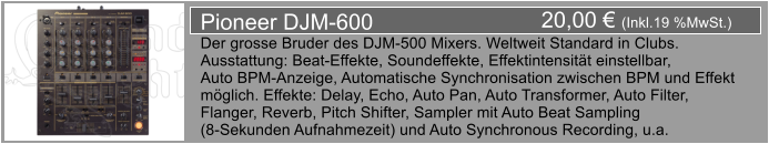 20,00  (Inkl.19 %MwSt.) Pioneer DJM-600 Der grosse Bruder des DJM-500 Mixers. Weltweit Standard in Clubs. Ausstattung: Beat-Effekte, Soundeffekte, Effektintensitt einstellbar,  Auto BPM-Anzeige, Automatische Synchronisation zwischen BPM und Effekt  mglich. Effekte: Delay, Echo, Auto Pan, Auto Transformer, Auto Filter,  Flanger, Reverb, Pitch Shifter, Sampler mit Auto Beat Sampling  (8-Sekunden Aufnahmezeit) und Auto Synchronous Recording, u.a.
