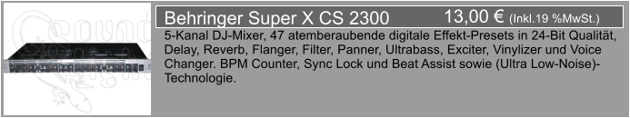 13,00  (Inkl.19 %MwSt.) Behringer Super X CS 2300 5-Kanal DJ-Mixer, 47 atemberaubende digitale Effekt-Presets in 24-Bit Qualitt,  Delay, Reverb, Flanger, Filter, Panner, Ultrabass, Exciter, Vinylizer und Voice  Changer. BPM Counter, Sync Lock und Beat Assist sowie (Ultra Low-Noise)- Technologie.