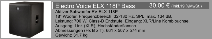 30,00  (Inkl.19 %MwSt.) Electro Voice ELX 118P Bass Aktiver Subwoofer EV ELX 118P 18 Woofer, Frequenzbereich: 32-130 Hz, SPL: max. 134 dB, Leistung: 700 W, Class-D Endstufe, Eingang: XLR/Line Kombibuchse, Ausgang: Link (XLR), Hochstnderflansch Abmessungen (Hx B x T): 661 x 507 x 574 mm Gewicht: 31,7 kg