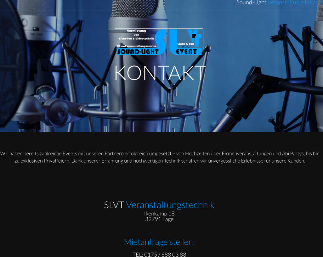 KONTAKT Sound-Light Veranstaltungstechnik Wir haben bereits zahlreiche Events mit unseren Partnern erfolgreich umgesetzt – von Hochzeiten über Firmenveranstaltungen und Abi Partys, bis hin zu exklusiven Privatfeiern. Dank unserer Erfahrung und hochwertigen Technik schaffen wir unvergessliche Erlebnisse für unsere Kunden.  SLVT Veranstaltungstechnik Ikenkamp 18  32791 Lage    Mietanfrage stellen: TEL: 0175 / 688 03 88