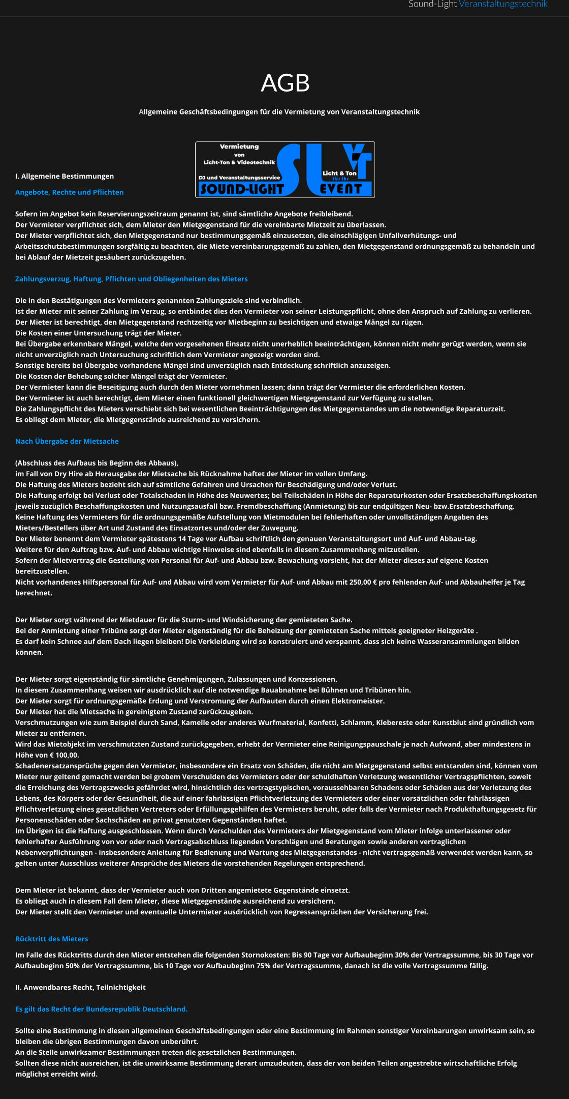 Sound-Light Veranstaltungstechnik AGB Allgemeine Geschäftsbedingungen für die Vermietung von Veranstaltungstechnik    I. Allgemeine Bestimmungen Angebote, Rechte und Pflichten  Sofern im Angebot kein Reservierungszeitraum genannt ist, sind sämtliche Angebote freibleibend. Der Vermieter verpflichtet sich, dem Mieter den Mietgegenstand für die vereinbarte Mietzeit zu überlassen. Der Mieter verpflichtet sich, den Mietgegenstand nur bestimmungsgemäß einzusetzen, die einschlägigen Unfallverhütungs- und Arbeitsschutzbestimmungen sorgfältig zu beachten, die Miete vereinbarungsgemäß zu zahlen, den Mietgegenstand ordnungsgemäß zu behandeln und bei Ablauf der Mietzeit gesäubert zurückzugeben.  Zahlungsverzug, Haftung, Pflichten und Obliegenheiten des Mieters  Die in den Bestätigungen des Vermieters genannten Zahlungsziele sind verbindlich. Ist der Mieter mit seiner Zahlung im Verzug, so entbindet dies den Vermieter von seiner Leistungspflicht, ohne den Anspruch auf Zahlung zu verlieren. Der Mieter ist berechtigt, den Mietgegenstand rechtzeitig vor Mietbeginn zu besichtigen und etwaige Mängel zu rügen.  Die Kosten einer Untersuchung trägt der Mieter. Bei Übergabe erkennbare Mängel, welche den vorgesehenen Einsatz nicht unerheblich beeinträchtigen, können nicht mehr gerügt werden, wenn sie nicht unverzüglich nach Untersuchung schriftlich dem Vermieter angezeigt worden sind.  Sonstige bereits bei Übergabe vorhandene Mängel sind unverzüglich nach Entdeckung schriftlich anzuzeigen. Die Kosten der Behebung solcher Mängel trägt der Vermieter.  Der Vermieter kann die Beseitigung auch durch den Mieter vornehmen lassen; dann trägt der Vermieter die erforderlichen Kosten. Der Vermieter ist auch berechtigt, dem Mieter einen funktionell gleichwertigen Mietgegenstand zur Verfügung zu stellen.  Die Zahlungspflicht des Mieters verschiebt sich bei wesentlichen Beeinträchtigungen des Mietgegenstandes um die notwendige Reparaturzeit. Es obliegt dem Mieter, die Mietgegenstände ausreichend zu versichern.  Nach Übergabe der Mietsache   (Abschluss des Aufbaus bis Beginn des Abbaus),  im Fall von Dry Hire ab Herausgabe der Mietsache bis Rücknahme haftet der Mieter im vollen Umfang.  Die Haftung des Mieters bezieht sich auf sämtliche Gefahren und Ursachen für Beschädigung und/oder Verlust.  Die Haftung erfolgt bei Verlust oder Totalschaden in Höhe des Neuwertes; bei Teilschäden in Höhe der Reparaturkosten oder Ersatzbeschaffungskosten jeweils zuzüglich Beschaffungskosten und Nutzungsausfall bzw. Fremdbeschaffung (Anmietung) bis zur endgültigen Neu- bzw.Ersatzbeschaffung.  Keine Haftung des Vermieters für die ordnungsgemäße Aufstellung von Mietmodulen bei fehlerhaften oder unvollständigen Angaben des Mieters/Bestellers über Art und Zustand des Einsatzortes und/oder der Zuwegung.  Der Mieter benennt dem Vermieter spätestens 14 Tage vor Aufbau schriftlich den genauen Veranstaltungsort und Auf- und Abbau-tag.  Weitere für den Auftrag bzw. Auf- und Abbau wichtige Hinweise sind ebenfalls in diesem Zusammenhang mitzuteilen. Sofern der Mietvertrag die Gestellung von Personal für Auf- und Abbau bzw. Bewachung vorsieht, hat der Mieter dieses auf eigene Kosten bereitzustellen.  Nicht vorhandenes Hilfspersonal für Auf- und Abbau wird vom Vermieter für Auf- und Abbau mit 250,00 € pro fehlenden Auf- und Abbauhelfer je Tag berechnet.  Der Mieter sorgt während der Mietdauer für die Sturm- und Windsicherung der gemieteten Sache. Bei der Anmietung einer Tribüne sorgt der Mieter eigenständig für die Beheizung der gemieteten Sache mittels geeigneter Heizgeräte .  Es darf kein Schnee auf dem Dach liegen bleiben! Die Verkleidung wird so konstruiert und verspannt, dass sich keine Wasseransammlungen bilden können.  Der Mieter sorgt eigenständig für sämtliche Genehmigungen, Zulassungen und Konzessionen.  In diesem Zusammenhang weisen wir ausdrücklich auf die notwendige Bauabnahme bei Bühnen und Tribünen hin. Der Mieter sorgt für ordnungsgemäße Erdung und Verstromung der Aufbauten durch einen Elektromeister. Der Mieter hat die Mietsache in gereinigtem Zustand zurückzugeben.  Verschmutzungen wie zum Beispiel durch Sand, Kamelle oder anderes Wurfmaterial, Konfetti, Schlamm, Klebereste oder Kunstblut sind gründlich vom Mieter zu entfernen.  Wird das Mietobjekt im verschmutzten Zustand zurückgegeben, erhebt der Vermieter eine Reinigungspauschale je nach Aufwand, aber mindestens in Höhe von € 100,00. Schadenersatzansprüche gegen den Vermieter, insbesondere ein Ersatz von Schäden, die nicht am Mietgegenstand selbst entstanden sind, können vom Mieter nur geltend gemacht werden bei grobem Verschulden des Vermieters oder der schuldhaften Verletzung wesentlicher Vertragspflichten, soweit die Erreichung des Vertragszwecks gefährdet wird, hinsichtlich des vertragstypischen, voraussehbaren Schadens oder Schäden aus der Verletzung des Lebens, des Körpers oder der Gesundheit, die auf einer fahrlässigen Pflichtverletzung des Vermieters oder einer vorsätzlichen oder fahrlässigen Pflichtverletzung eines gesetzlichen Vertreters oder Erfüllungsgehilfen des Vermieters beruht, oder falls der Vermieter nach Produkthaftungsgesetz für Personenschäden oder Sachschäden an privat genutzten Gegenständen haftet.  Im Übrigen ist die Haftung ausgeschlossen. Wenn durch Verschulden des Vermieters der Mietgegenstand vom Mieter infolge unterlassener oder fehlerhafter Ausführung von vor oder nach Vertragsabschluss liegenden Vorschlägen und Beratungen sowie anderen vertraglichen Nebenverpflichtungen - insbesondere Anleitung für Bedienung und Wartung des Mietgegenstandes - nicht vertragsgemäß verwendet werden kann, so gelten unter Ausschluss weiterer Ansprüche des Mieters die vorstehenden Regelungen entsprechend.  Dem Mieter ist bekannt, dass der Vermieter auch von Dritten angemietete Gegenstände einsetzt.  Es obliegt auch in diesem Fall dem Mieter, diese Mietgegenstände ausreichend zu versichern.  Der Mieter stellt den Vermieter und eventuelle Untermieter ausdrücklich von Regressansprüchen der Versicherung frei.  Rücktritt des Mieters Im Falle des Rücktritts durch den Mieter entstehen die folgenden Stornokosten: Bis 90 Tage vor Aufbaubeginn 30% der Vertragssumme, bis 30 Tage vor Aufbaubeginn 50% der Vertragssumme, bis 10 Tage vor Aufbaubeginn 75% der Vertragssumme, danach ist die volle Vertragssumme fällig.  II. Anwendbares Recht, Teilnichtigkeit  Es gilt das Recht der Bundesrepublik Deutschland.  Sollte eine Bestimmung in diesen allgemeinen Geschäftsbedingungen oder eine Bestimmung im Rahmen sonstiger Vereinbarungen unwirksam sein, so bleiben die übrigen Bestimmungen davon unberührt.  An die Stelle unwirksamer Bestimmungen treten die gesetzlichen Bestimmungen.  Sollten diese nicht ausreichen, ist die unwirksame Bestimmung derart umzudeuten, dass der von beiden Teilen angestrebte wirtschaftliche Erfolg möglichst erreicht wird.
