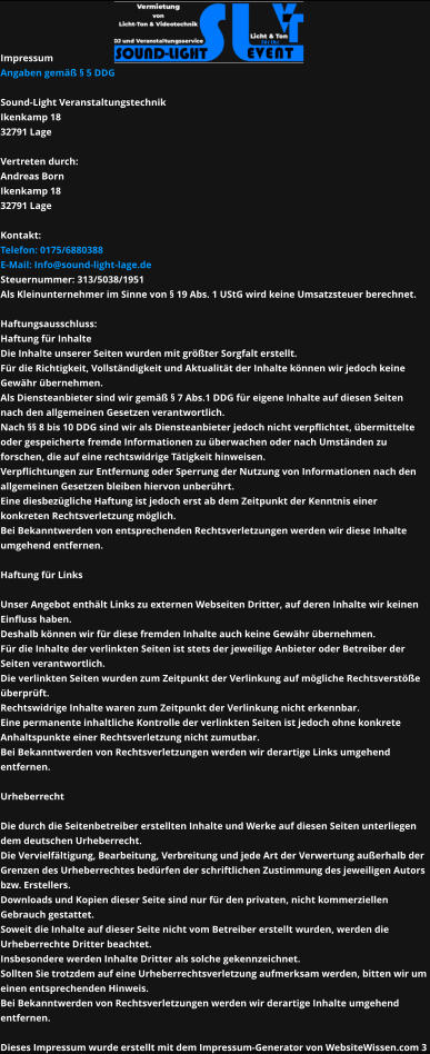 Impressum Angaben gemäß § 5 DDG  Sound-Light Veranstaltungstechnik Ikenkamp 18 32791 Lage  Vertreten durch:  Andreas Born Ikenkamp 18 32791 Lage  Kontakt: Telefon: 0175/6880388 E-Mail: Info@sound-light-lage.de Steuernummer: 313/5038/1951 Als Kleinunternehmer im Sinne von § 19 Abs. 1 UStG wird keine Umsatzsteuer berechnet.  Haftungsausschluss: Haftung für Inhalte Die Inhalte unserer Seiten wurden mit größter Sorgfalt erstellt.  Für die Richtigkeit, Vollständigkeit und Aktualität der Inhalte können wir jedoch keine  Gewähr übernehmen.  Als Diensteanbieter sind wir gemäß § 7 Abs.1 DDG für eigene Inhalte auf diesen Seiten  nach den allgemeinen Gesetzen verantwortlich.  Nach §§ 8 bis 10 DDG sind wir als Diensteanbieter jedoch nicht verpflichtet, übermittelte  oder gespeicherte fremde Informationen zu überwachen oder nach Umständen zu  forschen, die auf eine rechtswidrige Tätigkeit hinweisen. Verpflichtungen zur Entfernung oder Sperrung der Nutzung von Informationen nach den  allgemeinen Gesetzen bleiben hiervon unberührt.  Eine diesbezügliche Haftung ist jedoch erst ab dem Zeitpunkt der Kenntnis einer  konkreten Rechtsverletzung möglich.  Bei Bekanntwerden von entsprechenden Rechtsverletzungen werden wir diese Inhalte  umgehend entfernen.  Haftung für Links  Unser Angebot enthält Links zu externen Webseiten Dritter, auf deren Inhalte wir keinen  Einfluss haben.  Deshalb können wir für diese fremden Inhalte auch keine Gewähr übernehmen.  Für die Inhalte der verlinkten Seiten ist stets der jeweilige Anbieter oder Betreiber der Seiten verantwortlich.  Die verlinkten Seiten wurden zum Zeitpunkt der Verlinkung auf mögliche Rechtsverstöße  überprüft.  Rechtswidrige Inhalte waren zum Zeitpunkt der Verlinkung nicht erkennbar.  Eine permanente inhaltliche Kontrolle der verlinkten Seiten ist jedoch ohne konkrete  Anhaltspunkte einer Rechtsverletzung nicht zumutbar.  Bei Bekanntwerden von Rechtsverletzungen werden wir derartige Links umgehend  entfernen.  Urheberrecht  Die durch die Seitenbetreiber erstellten Inhalte und Werke auf diesen Seiten unterliegen  dem deutschen Urheberrecht. Die Vervielfältigung, Bearbeitung, Verbreitung und jede Art der Verwertung außerhalb der Grenzen des Urheberrechtes bedürfen der schriftlichen Zustimmung des jeweiligen Autors  bzw. Erstellers.  Downloads und Kopien dieser Seite sind nur für den privaten, nicht kommerziellen  Gebrauch gestattet.  Soweit die Inhalte auf dieser Seite nicht vom Betreiber erstellt wurden, werden die  Urheberrechte Dritter beachtet. Insbesondere werden Inhalte Dritter als solche gekennzeichnet.  Sollten Sie trotzdem auf eine Urheberrechtsverletzung aufmerksam werden, bitten wir um  einen entsprechenden Hinweis.  Bei Bekanntwerden von Rechtsverletzungen werden wir derartige Inhalte umgehend  entfernen.  Dieses Impressum wurde erstellt mit dem Impressum-Generator von WebsiteWissen.com 3